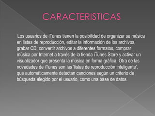 Los usuarios de iTunes tienen la posibilidad de organizar su música
en listas de reproducción, editar la información de los archivos,
grabar CD, convertir archivos a diferentes formatos, comprar
música por Internet a través de la tienda iTunes Store y activar un
visualizador que presenta la música en forma gráfica. Otra de las
novedades de iTunes son las 'listas de reproducción inteligente',
que automáticamente detectan canciones según un criterio de
búsqueda elegido por el usuario, como una base de datos.
 