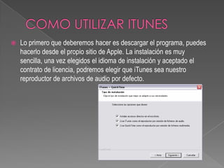   Lo primero que deberemos hacer es descargar el programa, puedes
    hacerlo desde el propio sitio de Apple. La instalación es muy
    sencilla, una vez elegidos el idioma de instalación y aceptado el
    contrato de licencia, podremos elegir que iTunes sea nuestro
    reproductor de archivos de audio por defecto.
 
