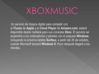 Un servicio de música digital para competir con
el iTunes de Apple y el Cloud Player de Amazon.com, estará
disponible desde mañana para sus consolas Xbox. El servicio se
expandirá a los ordenadores y tabletas con el paquete Windows,
incluyendo la próxima tableta Surface, a partir del 26 de octubre,
cuando Microsoft lanzará Windows 8. Poco después llegará a los
móviles.
 