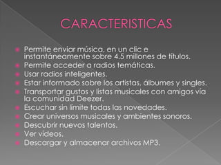  Permite enviar música, en un clic e
  instantáneamente sobre 4.5 millones de títulos.
 Permite acceder a radios temáticas.
 Usar radios inteligentes.
 Estar informado sobre los artistas, álbumes y singles.
 Transportar gustos y listas musicales con amigos vía
  la comunidad Deezer.
 Escuchar sin límite todas las novedades.
 Crear universos musicales y ambientes sonoros.
 Descubrir nuevos talentos.
 Ver vídeos.
 Descargar y almacenar archivos MP3.
 