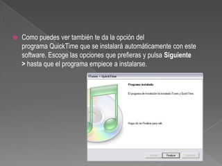    Como puedes ver también te da la opción del
    programa QuickTime que se instalará automáticamente con este
    software. Escoge las opciones que prefieras y pulsa Siguiente
    > hasta que el programa empiece a instalarse.
 