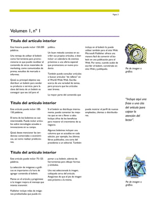 Página 3




Volumen 1, nº 1

Título del artículo interior
Esta historia puede incluir 150-200   público.                               incluya en el boletín lo puede
palabras.                                                                    utilizar también para el sitio Web.
                                      Un buen método consiste en es-         Microsoft Publisher ofrece una
Una ventaja de utilizar el boletín    cribir sus propios artículos, o bien   manera fácil de convertir el bo-
como herramienta para promo-          incluir un calendario de eventos       letín en una publicación para el
cionarse es que puede reutilizar el   próximos o una oferta especial         Web. Por tanto, cuando acabe de
contenido de otros materiales de      que promociona un nuevo pro-           escribir el boletín, conviértalo en
marketing, como comunicados de        ducto.                                 sitio Web y publíquelo.                 Pie de imagen o
prensa, estudios de mercado e                                                                                        gráfico.
informes.                             También puede consultar artículos
                                      o buscar artículos “de relleno” en
Quizá su principal objetivo sea       el World Wide Web. Escriba
distribuir un boletín para vender     acerca de una variedad de temas,
su producto o servicio, pero la       pero procure que los artículos
clave del éxito de un boletín es      sean breves.
conseguir que sea útil para el
                                      La mayor parte del contenido que
                                                                                                                     “Incluya aquí una
Título del artículo interior                                                                                         frase o una cita
Este artículo puede incluir 100-      Si el boletín se distribuye interna-   puede mostrar el perfil de nuevos
                                                                                                                     del artículo para
150 palabras.                         mente, puede comentar las mejo-        empleados, clientes o distribuido-      captar la
                                      ras que se van a llevar a cabo.        res.                                    atención del
El tema de los boletines es casi      Incluya cifras de los beneficios
interminable. Puede incluir artícu-   para mostrar el crecimiento de su
                                                                                                                     lector”.
los sobre tecnologías actuales o      negocio.
innovaciones en su campo.
                                      Algunos boletines incluyen una
Quizá desee mencionar las ten-        columna que se actualiza en cada
dencias comerciales o económi-        edición; por ejemplo, los últimos
cas, así como realizar prediccio-     libros publicados, una carta del
nes.                                  presidente o un editorial. También



Título del artículo interior
Este artículo puede incluir 75-125    portar a su boletín, además de
palabras.                             herramientas para dibujar formas
                                      y símbolos.
La selección de imágenes o gráfi-
cos es importante a la hora de        Una vez seleccionada la imagen,
agregar contenido al boletín.         colóquela cerca del artículo.
                                      Asegúrese de que el pie de imagen
Piense en el artículo y pregúntese    está próximo a la misma.
si la imagen mejora el mensaje que                                                                                   Pie de imagen o
intenta transmitir.                                                                                                  gráfico.

Publisher incluye miles de imáge-
nes prediseñadas que puede im-
 