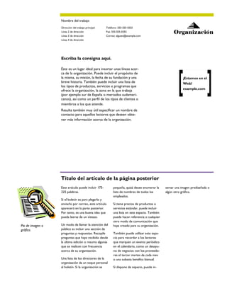 Nombre del trabajo
                  Dirección del trabajo principal    Teléfono: 555-555-5555
                  Línea 2 de dirección               Fax: 555-555-5555                              Organización
                  Línea 3 de dirección               Correo: alguien@example.com
                  Línea 4 de dirección




                  Escriba la consigna aquí.

                  Éste es un lugar ideal para insertar unas líneas acer-
                  ca de la organización. Puede incluir el propósito de
                  la misma, su misión, la fecha de su fundación y una                                      ¡Estamos en el
                  breve historia. También puede incluir una lista de                                       Web!
                  los tipos de productos, servicios o programas que
                  ofrece la organización, la zona en la que trabaja                                        example.com
                  (por ejemplo sur de España o mercados sudameri-
                  canos), así como un perfil de los tipos de clientes o
                  miembros a los que atiende.
                  Resulta también muy útil especificar un nombre de
                  contacto para aquellos lectores que deseen obte-
                  ner más información acerca de la organización.




                  Título del artículo de la página posterior
                  Este artículo puede incluir 175-        pequeña, quizá desee enumerar la     sertar una imagen prediseñada o
                  225 palabras.                           lista de nombres de todos los        algún otro gráfico.
                                                          empleados.
                  Si el boletín es para plegarlo y
                  enviarlo por correo, este artículo      Si tiene precios de productos o
                  aparecerá en la parte posterior.        servicios estándar, puede incluir
                  Por tanto, es una buena idea que        una lista en este espacio. También
                  pueda leerse de un vistazo.             puede hacer referencia a cualquier
                                                          otro modo de comunicación que
Pie de imagen o   Un modo de llamar la atención del       haya creado para su organización.
gráfico.          público es incluir una sección de
                  preguntas y respuestas. Recopile        También puede utilizar este espa-
                  preguntas que haya recibido desde       cio para recordar a los lectores
                  la última edición o resuma algunas      que marquen un evento periódico
                  que se realicen con frecuencia          en el calendario, como un desayu-
                  acerca de su organización.              no de negocios con los proveedo-
                                                          res el tercer martes de cada mes
                  Una lista de los directores de la       o una subasta benéfica bianual.
                  organización da un toque personal
                  al boletín. Si la organización es       Si dispone de espacio, puede in-
 