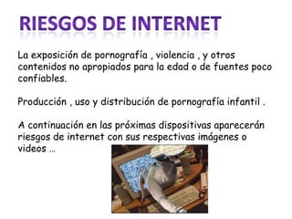 La exposición de pornografía , violencia , y otros
contenidos no apropiados para la edad o de fuentes poco
confiables.

Producción , uso y distribución de pornografía infantil .

A continuación en las próximas dispositivas aparecerán
riesgos de internet con sus respectivas imágenes o
videos …
 