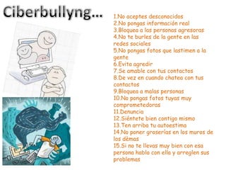 1.No aceptes desconocidos
2.No pongas información real
3.Bloquea a las personas agresoras
4.No te burles de la gente en las
redes sociales
5.No pongas fotos que lastimen a la
gente
6.Evita agredir
7.Se amable con tus contactos
8.De vez en cuando chatea con tus
contactos
9.Bloquea a malas personas
10.No pongas fotos tuyas muy
comprometedoras
11.Denuncia
12.Siéntete bien contigo mismo
13.Ten arriba tu autoestima
14.No poner groserías en los muros de
los dèmas
15.Si no te llevas muy bien con esa
persona habla con ella y arreglen sus
problemas
 