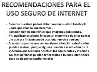 - Siempre nuestros padres deben revisar nuestro Facebook
  , para que vean lo que hacemos .
- También tienen que revisar que imágenes publicamos.
- Y si publicamos alguna imagen sin el permiso de ellos pensar
  , lo que esa imagen puede ocasionar en otra persona.
- Si nuestros padres nos ven en alguna situación extraña ellos
  pueden revisar , porque algunas personas se adueñan de la
  inocencia que tenemos nosotros los adolecentes y los niños.
- Muchas personas pueden tener malas o buenas intenciones
  pero no debemos confiar en ellas.
 