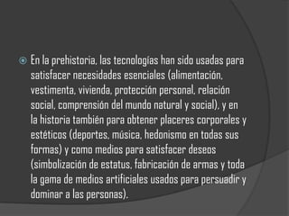    En la prehistoria, las tecnologías han sido usadas para
    satisfacer necesidades esenciales (alimentación,
    vestimenta, vivienda, protección personal, relación
    social, comprensión del mundo natural y social), y en
    la historia también para obtener placeres corporales y
    estéticos (deportes, música, hedonismo en todas sus
    formas) y como medios para satisfacer deseos
    (simbolización de estatus, fabricación de armas y toda
    la gama de medios artificiales usados para persuadir y
    dominar a las personas).
 