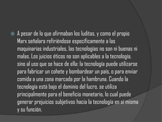    A pesar de lo que afirmaban los luditas, y como el propio
    Marx señalara refiriéndose específicamente a las
    maquinarias industriales, las tecnologías no son ni buenas ni
    malas. Los juicios éticos no son aplicables a la tecnología,
    sino al uso que se hace de ella: la tecnología puede utilizarse
    para fabricar un cohete y bombardear un país, o para enviar
    comida a una zona marcada por la hambruna. Cuando la
    tecnología está bajo el dominio del lucro, se utiliza
    principalmente para el beneficio monetario, lo cual puede
    generar prejuicios subjetivos hacia la tecnología en sí misma
    y su función.
 