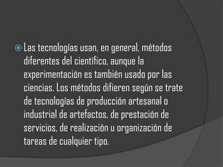  Las tecnologías usan, en general, métodos
  diferentes del científico, aunque la
  experimentación es también usado por las
  ciencias. Los métodos difieren según se trate
  de tecnologías de producción artesanal o
  industrial de artefactos, de prestación de
  servicios, de realización u organización de
  tareas de cualquier tipo.
 