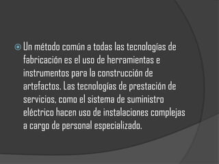  Un método común a todas las tecnologías de
  fabricación es el uso de herramientas e
  instrumentos para la construcción de
  artefactos. Las tecnologías de prestación de
  servicios, como el sistema de suministro
  eléctrico hacen uso de instalaciones complejas
  a cargo de personal especializado.
 