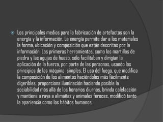    Los principales medios para la fabricación de artefactos son la
    energía y la información. La energía permite dar a los materiales
    la forma, ubicación y composición que están descritas por la
    información. Las primeras herramientas, como los martillos de
    piedra y las agujas de hueso, sólo facilitaban y dirigían la
    aplicación de la fuerza, por parte de las personas, usando los
    principios de las máquina simples. El uso del fuego, que modifica
    la composición de los alimentos haciéndolos más fácilmente
    digeribles, proporciona iluminación haciendo posible la
    sociabilidad más allá de los horarios diurnos, brinda calefacción
    y mantiene a raya a alimañas y animales feroces, modificó tanto
    la apariencia como los hábitos humanos.
 