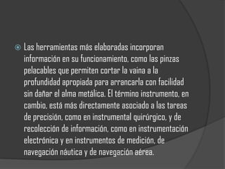    Las herramientas más elaboradas incorporan
    información en su funcionamiento, como las pinzas
    pelacables que permiten cortar la vaina a la
    profundidad apropiada para arrancarla con facilidad
    sin dañar el alma metálica. El término instrumento, en
    cambio, está más directamente asociado a las tareas
    de precisión, como en instrumental quirúrgico, y de
    recolección de información, como en instrumentación
    electrónica y en instrumentos de medición, de
    navegación náutica y de navegación aérea.
 