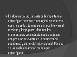  En algunos países se destaca la importancia
  estratégica de estas tecnologías: se sostiene
  que si no se los domina será imposible – en el
  mediano y largo plazo- dominar las
  manufacturas de producto que se aseguren
  una posición relevante en la competencia
  económica y comercial internacional. Por eso
  se las suele denominar tecnologías
  estratégicas.
 
