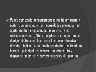  Puede ser usada para proteger el medio ambiente y
  evitar que las crecientes necesidades provoquen un
  agotamiento o degradación de los recursos
  materiales y energéticos del planeta o aumenten las
  desigualdades sociales. Como hace uso intensivo,
  directo o indirecto, del medio ambiente (biosfera), es
  la causa principal del creciente agotamiento y
  degradación de los recursos naturales del planeta.
 