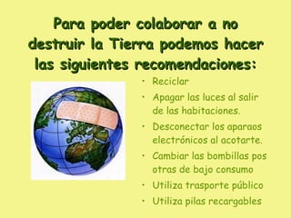 Para poder colaborar a no destruir la Tierra podemos hacer las siguientes recomendaciones: Reciclar Apagar las luces al salir de las habitaciones. Desconectar los aparaos electrónicos al acotarte. Cambiar las bombillas pos otras de bajo consumo Utiliza trasporte público Utiliza pilas recargables 