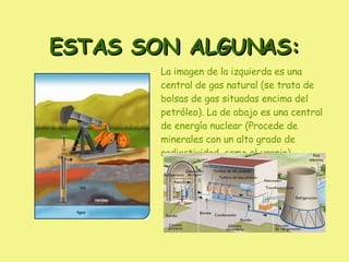 ESTAS SON ALGUNAS: La imagen de la izquierda es una central de gas natural (se trata de bolsas de gas situadas encima del petróleo). La de abajo es una central de energía nuclear (Procede de minerales con un alto grado de radiactividad, como el uranio)  