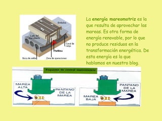La  energía mareomotriz  es la que resulta de aprovechar las mareas. Es otra forma de energía renovable, por lo que no produce residuos en la transformación energética. De esta energía es la que hablamos en nuestro blog. 
