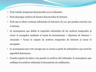  Evite instalar programas desconocidos en su ordenador.
 Evite descargar archivos de fuentes desconocidas de Internet.
 Evite que se abran ventanas adicionales de Internet a la vez, que puedan conectar con
el sistema.
 Le aconsejamos que defina la supresión automática de los archivos temporales al
cerrar el navegador mediante el menú de herramientas > Opciones de Internet >
Avanzada > Vaciar la carpeta de archivos temporales de Internet al cerrar el
navegador.
 Le aconsejamos que evite navegar por su cuenta a partir de ordenadores cuyo nivel de
seguridad desconozca.
 Cuando exporte los datos y los guarde en archivos del ordenador, le aconsejamos que
codifique los archivos utilizando la herramienta de codificación.
 
