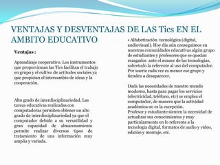 VENTAJAS Y DESVENTAJAS DE LAS Tics EN EL
AMBITO EDUCATIVO       • Alfabetización tecnológica (digital,
                       audiovisual). Hoy día aún conseguimos en
 Ventajas :                                       nuestras comunidades educativas algún grupo
                                                  de estudiantes y profesores que se quedan
 Aprendizaje cooperativo. Los instrumentos        rezagados ante el avance de las tecnologías,
 que proporcionan las Tics facilitan el trabajo   sobretodo la referente al uso del computador.
 en grupo y el cultivo de actitudes sociales ya   Por suerte cada vez es menor ese grupo y
 que propician el intercambio de ideas y la       tienden a desaparecer.
 cooperación.
                                                  Dada las necesidades de nuestro mundo
                                                  moderno, hasta para pagar los servicios
                                                  (electricidad, teléfono, etc) se emplea el
 Alto grado de interdisciplinariedad. Las         computador, de manera que la actividad
 tareas educativas realizadas con                 académica no es la excepción.
 computadoras permiten obtener un alto            Profesor y estudiante sienten la necesidad de
 grado de interdisciplinariedad ya que el         actualizar sus conocimientos y muy
 computador debido a su versatilidad y            particularmente en lo referente a la
 gran capacidad de almacenamiento                 tecnología digital, formatos de audio y video,
 permite realizar diversos tipos de               edición y montaje, etc.
 tratamiento de una información muy
 amplia y variada.
 