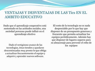 VENTAJAS Y DESVENTAJAS DE LAS Tics EN EL
 AMBITO EDUCATIVO

Dado que el aprendizaje cooperativo está       El costo de la tecnología no es nada
sustentado en las actitudes sociales, una       despreciable por lo que hay que
  sociedad perezosa puede influir en el     disponer de un presupuesto generoso y
          aprendizaje efectivo                frecuente que permita actualizar los
                                             equipos periódicamente. Además hay
                                             que disponer de lugares seguros para
                                            su almacenaje para prevenir el robo de
     Dado el vertiginoso avance de las                     los equipos
  tecnologías, éstas tienden a quedarse
descontinuadas muy pronto lo que obliga
 a actualizar frecuentemente el equipo y
  adquirir y aprender nuevos software.
 