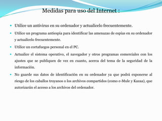 Medidas para uso del Internet :

 Utilice un antivirus en su ordenador y actualícelo frecuentemente.
 Utilice un programa antiespía para identificar las amenazas de espías en su ordenador
   y actualícelo frecuentemente.

 Utilice un cortafuegos personal en el PC.

 Actualice el sistema operativo, el navegador y otros programas comerciales con los
   ajustes que se publiquen de vez en cuanto, acerca del tema de la seguridad de la
   información.

 No guarde sus datos de identificación en su ordenador ya que podrá exponerse al
   riesgo de los caballos troyanos o los archivos compartidos (como e-Mule y Kazaa), que
   autorizarán el acceso a los archivos del ordenador.
 