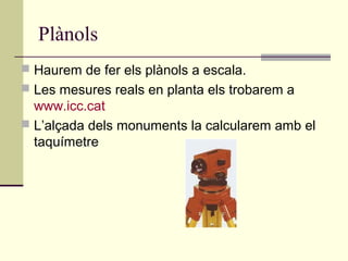 Plànols
 Haurem de fer els plànols a escala.
 Les mesures reals en planta els trobarem a
  www.icc.cat
 L’alçada dels monuments la calcularem amb el
  taquímetre
 