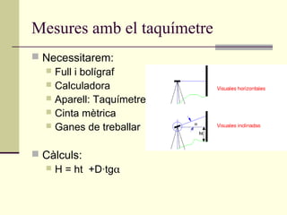 Mesures amb el taquímetre
 Necessitarem:
   Full i bolígraf
   Calculadora
   Aparell: Taquímetre
   Cinta mètrica
   Ganes de treballar


 Càlculs:
   H = ht +D·tgα
 