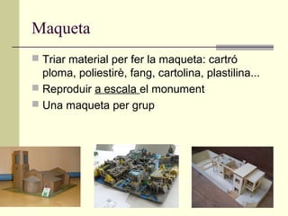 Maqueta
 Triar material per fer la maqueta: cartró
  ploma, poliestirè, fang, cartolina, plastilina...
 Reproduir a escala el monument
 Una maqueta per grup
 