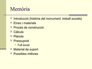 Memòria
 Introducció (història del monument: treball socials)
 Eines i materials
 Procés de construcció
 Càlculs
 Plànols
 Pressupost
      Full excel
 Material de suport
 Possibles millores
 
