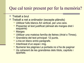 Que cal tenir present per fer la memòria?
 Treball a brut
 Treball a net a ordinador (excepte plànols)
    Utilitzar fulls blancs A4 vertical, per una cara.
    Presentar el text justificat (alineat als marges dret i
     esquerre)
    Marges
    Utilitzar una mateixa família de lletres (Arial o Times).
    Grandària del text principal: 12 punts.
    Línia en blanc entre paràgrafs.
    Interlineat d’un espai i mig.
    Numerar les pàgines La portada no s’ha de paginar
    Ús coherent de les grandàries dels títols, capítols i
     apartats.
 