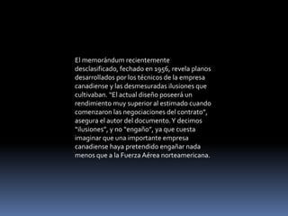 El memorándum recientemente
desclasificado, fechado en 1956, revela planos
desarrollados por los técnicos de la empresa
canadiense y las desmesuradas ilusiones que
cultivaban. “El actual diseño poseerá un
rendimiento muy superior al estimado cuando
comenzaron las negociaciones del contrato”,
asegura el autor del documento.Y decimos
“ilusiones”, y no “engaño”, ya que cuesta
imaginar que una importante empresa
canadiense haya pretendido engañar nada
menos que a la Fuerza Aérea norteamericana.
 