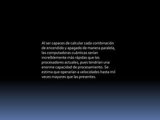 Al ser capaces de calcular cada combinación
de encendido y apagado de manera paralela,
las computadoras cuánticas serían
increíblemente más rápidas que los
procesadores actuales, pues tendrían una
enorme capacidad de procesamiento. Se
estima que operarían a velocidades hasta mil
veces mayores que las presentes.
 