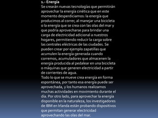1.- Energía
Se crearán nuevas tecnologías que permitirán
aprovechar la energía cinética que en este
momento desperdiciamos: la energía que
producimos al correr, al manejar una bicicleta
o la energía que se crea con las olas del mar y
que podría aprovecharse para brindar una
carga de electricidad adicional a nuestros
hogares, permitiendo reducir la carga sobre
las centrales eléctricas de las ciudades. Se
pueden crear por ejemplo zapatillas que
acumulen la energía generada cuando
corremos, acumuladores que almacenen la
energía producida al pedalear en una bicicleta
o máquinas que generen electricidad a partir
de corrientes de agua.
Todo lo que se mueve crea energía en forma
espontánea, por tanto esa energía puede ser
aprovechada, y los humanos realizamos
muchas actividades en movimiento durante el
día. Por otro lado, para aprovechar la energía
disponible en la naturaleza, los investigadores
de IBM en Irlanda están probando dispositivos
que permitan generar electricidad
aprovechando las olas del mar.
 
