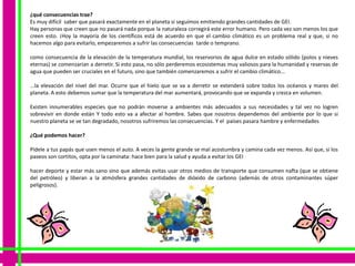 ¿qué consecuencias trae?
Es muy difícil saber que pasará exactamente en el planeta si seguimos emitiendo grandes cantidades de GEI.
Hay personas que creen que no pasará nada porque la naturaleza corregirá este error humano. Pero cada vez son menos los que
creen esto. ¡Hoy la mayoría de los científicos está de acuerdo en que el cambio climático es un problema real y que, si no
hacemos algo para evitarlo, empezaremos a sufrir las consecuencias tarde o temprano.

como consecuencia de la elevación de la temperatura mundial, los reservorios de agua dulce en estado sólido (polos y nieves
eternas) se comenzarían a derretir. Si esto pasa, no sólo perderemos ecosistemas muy valiosos para la humanidad y reservas de
agua que pueden ser cruciales en el futuro, sino que también comenzaremos a sufrir el cambio climático...

...la elevación del nivel del mar. Ocurre que el hielo que se va a derretir se extenderá sobre todos los océanos y mares del
planeta. A esto debemos sumar que la temperatura del mar aumentará, provocando que se expanda y crezca en volumen.

Existen innumerables especies que no podrán moverse a ambientes más adecuados a sus necesidades y tal vez no logren
sobrevivir en donde están Y todo esto va a afectar al hombre. Sabes que nosotros dependemos del ambiente por lo que si
nuestro planeta se ve tan degradado, nosotros sufriremos las consecuencias. Y el países pasara hambre y enfermedades

¿Qué podemos hacer?

Pídele a tus papás que usen menos el auto. A veces la gente grande se mal acostumbra y camina cada vez menos. Así que, si los
paseos son cortitos, opta por la caminata: hace bien para la salud y ayuda a evitar los GEI

hacer deporte y estar más sano sino que además evitas usar otros medios de transporte que consumen nafta (que se obtiene
del petróleo) y liberan a la atmósfera grandes cantidades de dióxido de carbono (además de otros contaminantes súper
peligrosos).
 