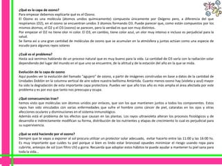 ¿Qué es la capa de ozono?
Para empezar debemos explicarte qué es el Ozono.
El Ozono es una molécula (átomos unidos químicamente) compuesta únicamente por Oxígeno pero, a diferencia del que
respiramos (O2), en el ozono se encuentran unidos 3 átomos formando O3. Puede parecer que, como están compuestos por los
mismos átomos, el O2 y el O3 (ozono) se parecen, pero la verdad es que son muy distintos.
Por empezar el O2 no tiene olor ni color. El O3, en cambio, tiene color azul, un olor muy intenso e incluso es perjudicial para la
salud.
Se llama así a una gran cantidad de moléculas de ozono que se acumulan en la atmósfera y juntas actúan como una especie de
escudo para algunos rayos solares

¿Cuál es el problema?
Hasta acá venimos hablando de un proceso natural que es muy bueno para la vida. La cantidad de O3 varía con la radiación solar
dependiendo del lugar del mundo en el que uno se encuentre, de la altitud y de la estación del año en la que se mida.

Evolución de la capa de ozono
Aquí puedes ver la evolución del llamado "agujero" de ozono, a partir de imágenes construidas en base a datos de la cantidad de
Unidades Doblón en la columna vertical de aire sobre nuestra bellísima Antártida. Cuanto menos ozono hay (violeta y azul) mayor
ha sido la degradación de esta importante capa protectora. Puedes ver que año tras año es más amplia el área afectada por este
problema y es por eso que tanto nos preocupa y ocupa.

¿Qué consecuencias trae?
hemos visto que moléculas son átomos unidos por enlaces, que son los que mantienen juntos a todos los componentes. Estos
rayos han sido vinculados con varias enfermedades que sufre el hombre como cáncer de piel, cataratas en los ojos y otras
afecciones oculares y disminuciones en el sistema inmunológico.
Además está el problema de los efectos que causan en las plantas. Los rayos ultravioleta alteran los procesos fisiológicos y de
desarrollo e indirectamente modifican su forma, distribución de los nutrientes y etapas de crecimiento lo cual es perjudicial para
su supervivencia.

¿Qué se está haciendo por el ozono?
Siempre que te vayas a exponer al sol procura utilizar un protector solar adecuado, evitar hacerlo entre las 11:00 y las 16:00 hs.
Es muy importante que cuides tu piel porque si bien es lindo estar broncead opuedes minimizar el riesgo usando ropa para
cubrirte, anteojos de sol (con filtro UV) y gorra. Recuerda que adoptar estos hábitos te puede ayudar a mantener tu piel sana para
toda la vida...
 