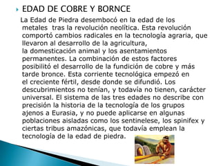    EDAD DE COBRE Y BORNCE
    La Edad de Piedra desembocó en la edad de los
    metales tras la revolución neolítica. Esta revolución
    comportó cambios radicales en la tecnología agraria, que
    llevaron al desarrollo de la agricultura,
    la domesticación animal y los asentamientos
    permanentes. La combinación de estos factores
    posibilitó el desarrollo de la fundición de cobre y más
    tarde bronce. Esta corriente tecnológica empezó en
    el creciente fértil, desde donde se difundió. Los
    descubrimientos no tenían, y todavía no tienen, carácter
    universal. El sistema de las tres edades no describe con
    precisión la historia de la tecnología de los grupos
    ajenos a Eurasia, y no puede aplicarse en algunas
    poblaciones aisladas como los sentinelese, los spinifex y
    ciertas tribus amazónicas, que todavía emplean la
    tecnología de la edad de piedra.
 