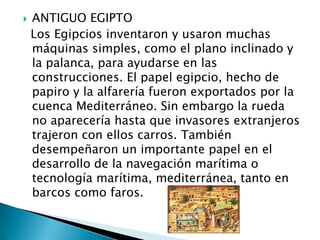    ANTIGUO EGIPTO
    Los Egipcios inventaron y usaron muchas
    máquinas simples, como el plano inclinado y
    la palanca, para ayudarse en las
    construcciones. El papel egipcio, hecho de
    papiro y la alfarería fueron exportados por la
    cuenca Mediterráneo. Sin embargo la rueda
    no aparecería hasta que invasores extranjeros
    trajeron con ellos carros. También
    desempeñaron un importante papel en el
    desarrollo de la navegación marítima o
    tecnología marítima, mediterránea, tanto en
    barcos como faros.
 