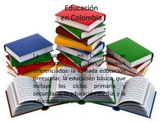 Educación
          en Colombia



La educación en Colombia se
estructura     en     tres   niveles
diferenciados: la llamada educación
preescolar, la educación básica, que
incluye los ciclos primaria y
secundaria, la educación media, y la
educación superior.
 