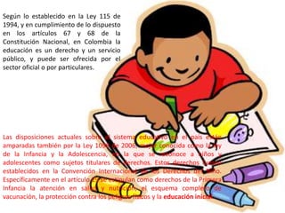 Según lo establecido en la Ley 115 de
1994, y en cumplimiento de lo dispuesto
en los artículos 67 y 68 de la
Constitución Nacional, en Colombia la
educación es un derecho y un servicio
público, y puede ser ofrecida por el
sector oficial o por particulares.




Las disposiciones actuales sobre el sistema educativo en el país están
amparadas también por la Ley 1098 de 2006, mejor conocida como la ley
de la Infancia y la Adolescencia, en la que se reconoce a niños y
adolescentes como sujetos titulares de derechos. Estos derechos fueron
establecidos en la Convención Internacional de los Derechos del Niño.
Específicamente en el artículo 29 se estipulan como derechos de la Primera
Infancia la atención en salud y nutrición, el esquema completo de
vacunación, la protección contra los peligros físicos y la educación inicial.
 