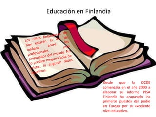 Educación en Finlandia




                   Desde     que    la  OCDE
                   comenzara en el año 2000 a
                   elaborar su informe PISA
                   Finlandia ha acaparado los
                   primeros puestos del podio
                   en Europa por su excelente
                   nivel educativo.
 