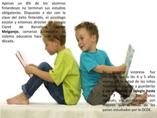 Apenas un 8% de los alumnos
finlandeses no terminan sus estudios
obligatorios. Dispuesto a dar con la
clave del éxito finlandés, el psicólogo
escolar y entonces director del colegio
Claret     de     Barcelona,      Javier
Melgarejo, comenzó a estudiar su
sistema educativo hace más de una
década.




                                           Su primera sorpresa fue
                                           constatar que a los 4 y 5 años
                                           menos de la mitad de los niños
                                           finlandeses acuden a guarderías
                                           y no empiezan el colegio hasta
                                           los    7 años. Dos         años
                                           después, sus puntuaciones son
                                           mejores que el resto de los
                                           países estudiados por la OCDE.
 