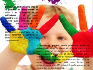Durante los primeros seis años de
la primaria los niños tienen en
todas o en la mayoría de las
asignaturas        el       mismo
maestro, que vela por que ningún
alumno quede excluido. Es una
manera       de   fortalecer    su
estabilidad emocional y su
seguridad. Hasta 5º no hay
calificaciones numéricas. No se
busca fomentar la competencia
entre       alumnos      ni    las
comparaciones.

                                La educación gratuita desde preescolar hasta la
                                universidad incluye las clases, el comedor, los libros y
                                hasta el material escolar aunque si alguien lo pierde
                                está obligado a pagárselo. La jornada escolar suele
                                comenzar sobre las 8,30-9 de la mañana hasta las 3 de
                                la tarde, con el paréntesis del almuerzo a las 12-12,30
                                horas. En total, suman 608 horas lectivas en
                                primaria, frente a las 875 horas de España, con deberes
                                en casa que no son excesivos.
 