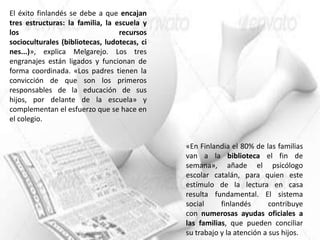 El éxito finlandés se debe a que encajan
tres estructuras: la familia, la escuela y
los                               recursos
socioculturales (bibliotecas, ludotecas, ci
nes...)», explica Melgarejo. Los tres
engranajes están ligados y funcionan de
forma coordinada. «Los padres tienen la
convicción de que son los primeros
responsables de la educación de sus
hijos, por delante de la escuela» y
complementan el esfuerzo que se hace en
el colegio.


                                              «En Finlandia el 80% de las familias
                                              van a la biblioteca el fin de
                                              semana», añade el psicólogo
                                              escolar catalán, para quien este
                                              estímulo de la lectura en casa
                                              resulta fundamental. El sistema
                                              social     finlandés       contribuye
                                              con numerosas ayudas oficiales a
                                              las familias, que pueden conciliar
                                              su trabajo y la atención a sus hijos.
 