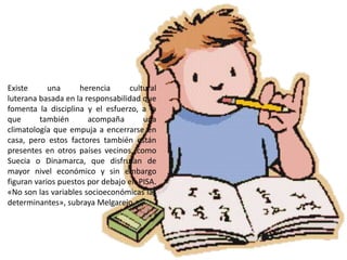 Existe      una      herencia     cultural
luterana basada en la responsabilidad que
fomenta la disciplina y el esfuerzo, a la
que      también       acompaña       una
climatología que empuja a encerrarse en
casa, pero estos factores también están
presentes en otros países vecinos, como
Suecia o Dinamarca, que disfrutan de
mayor nivel económico y sin embargo
figuran varios puestos por debajo en PISA.
«No son las variables socioeconómicas las
determinantes», subraya Melgarejo.
 