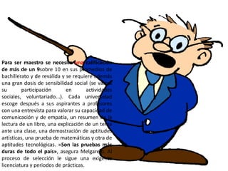 Para ser maestro se necesita una calificación
de más de un 9sobre 10 en sus promedios de
bachillerato y de reválida y se requiere además
una gran dosis de sensibilidad social (se valora
su        participación      en       actividades
sociales, voluntariado...). Cada universidad
escoge después a sus aspirantes a profesores
con una entrevista para valorar su capacidad de
comunicación y de empatía, un resumen de la
lectura de un libro, una explicación de un tema
ante una clase, una demostración de aptitudes
artísticas, una prueba de matemáticas y otra de
aptitudes tecnológicas. «Son las pruebas más
duras de todo el país», asegura Melgarejo. Al
proceso de selección le sigue una exigente
licenciatura y periodos de prácticas.
 