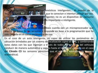 TV´S inteligentes, incluso electrodomésticos inteligentes… el mundo de la
Tecnología está lleno de aplicaciones que te conectan e intentan pensar por vos.
Uno de los mayores desarrollos inteligentes no es un dispositivo de consumo
pero podría terminar siendo la red más importante e inteligente.

Para ello, cada uno de estos dispositivos cuenta con un microprocesador que
analiza los datos de los sensores y responde en base a la programación que ha
sido cargada en él como parámetros de uso.
En el caso de un auto inteligente, es capaz de utilizar los parámetros de
ubicación brindados por un sistema de localización como el GPS, y combinando
estos datos con los que ingresan a través de todos los sensores del vehículo
conducir de manera automática y segura hasta el lugar (por ejemplo en el caso
del Citroën C3 los sensores permiten que el vehículo estacione de manera
automática).
 