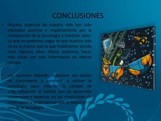 CONCLUSIONES
• Muchos aspectos de nuestra vida han sido
  afectados positiva o negativamente por la
  introducción de la tecnología a nuestras vidas.
  Lo que no podemos negar es que nuestra vida
  no es lo mismo que la que hubiéramos tenido
  hace algunos años. Ahora podemos hacer
  más cosas con más información en menos
  tiempo.

• Las naciones deberán replantear sus planes
  de crecimiento y aprender a utilizar la
  tecnología para mejorar la calidad de
  vida, conservar el hábitat con un desarrollo
  sustentable y repensar en las condiciones de
  dominación y dependencia que se basan en el
  uso de la tecnología.
 