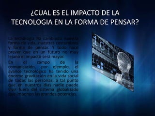 ¿CUAL ES EL IMPACTO DE LA
 TECNOLOGIA EN LA FORMA DE PENSAR?
La tecnología ha cambiado nuestra
forma de vida, nuestras costumbres
y forma de pensar. Y todo hace
prever que en un futuro no muy
lejano el impacto será mayor.
En      el     campo      de      la
comunicación, por ejemplo, el
avance tecnológico ha tenido una
enorme gravitación en la vida social
de todas las personas, a tal punto
que en nuestros días nadie puede
vivir fuera del sistema globalizado
que imponen las grandes potencias.
 