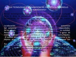 ¿QUE TECNOLOGIAS O HERRAMIENTAS ME PERMITEN EL DESARROLLO
                         DE PENSAMIENTO?
Pensar tecnológicamente se resume en la capacidad de ver en cualquier
tema o área la posibilidad de usar, a través del conocimiento o
pensamiento, las herramientas y las técnicas propias de las nuevas
                             tecnologías.

La educación tecnológica debe estimular el desarrollo completo y armonioso
del potencial de las personas, estimulando todas sus capacidades.
De no ser así, no habrán personas que sepan leer y comprender su realidad.
Necesitamos personas con ideas creadoras, con propuestas y ganas de
realizar acciones, que generen cambios en el desarrollo de sus comunidades.
"El avance tecnológico es el proceso que han tenido las herramientas y los
objetos que el hombre ha ido creando y usando para solucionar sus
                                 problemas".
Por                                                                  ejemplo:
El uso de la piedra para golpear, era un uso tecnológico. Después alguien la
afiló, convirtiéndola en hacha de piedra. El paso de la piedra tallada con filo
ya       era      un      avance      tecnológico       de      la      época.
 