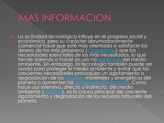    La actividad tecnológica influye en el progreso social y
    económico, pero su carácter abrumadoramente
    comercial hace que esté más orientada a satisfacer los
    deseos de los más prósperos (consumismo) que las
    necesidades esenciales de los más necesitados, lo que
    tiende además a hacer un uso no sostenible del medio
    ambiente. Sin embargo, la tecnología también puede ser
    usada para proteger el medio ambiente y evitar que las
    crecientes necesidades provoquen un agotamiento o
    degradación de los recursos materiales y energéticos del
    planeta o aumenten las desigualdades sociales. Como
    hace uso intensivo, directo o indirecto, del medio
    ambiente (biosfera), es la causa principal del creciente
    agotamiento y degradación de los recursos naturales del
    planeta.
 